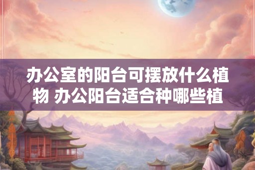 办公室的阳台可摆放什么植物 办公阳台适合种哪些植物