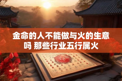 金命的人不能做与火的生意吗 那些行业五行属火