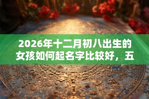 2026年十二月初八出生的女孩如何起名字比较好，五行属什么