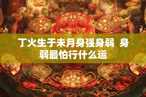 丁火生于未月身强身弱  身弱最怕行什么运