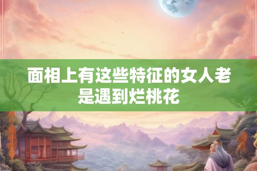 面相上有这些特征的女人老是遇到烂桃花
