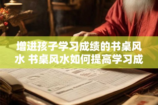 增进孩子学习成绩的书桌风水 书桌风水如何提高学习成绩