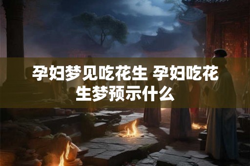 孕妇梦见吃花生 孕妇吃花生梦预示什么
