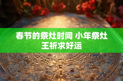 春节的祭灶时间 小年祭灶王祈求好运