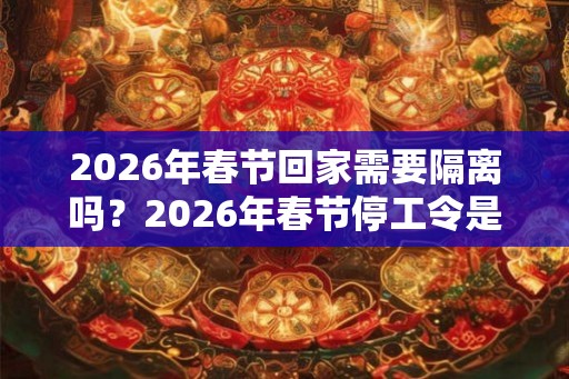 2026年春节回家需要隔离吗？2026年春节停工令是真的吗？