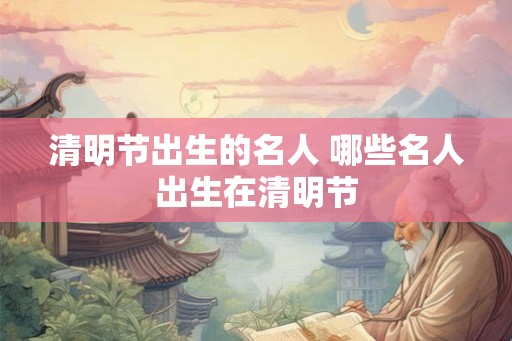 清明节出生的名人 哪些名人出生在清明节 清明节出生的名人 哪些名人出生在清明节