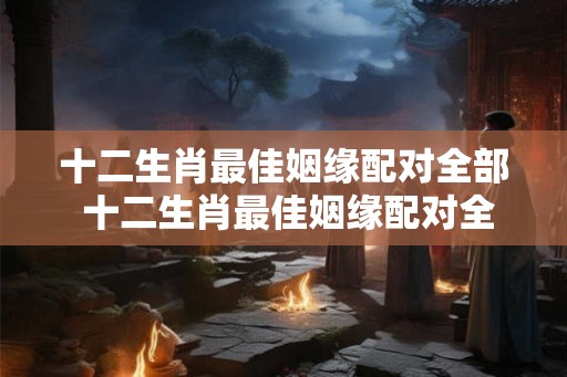 十二生肖最佳姻缘配对全部 十二生肖最佳姻缘配对全解析