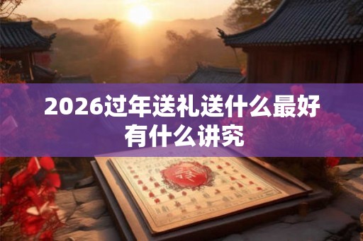 2026过年送礼送什么最好 有什么讲究