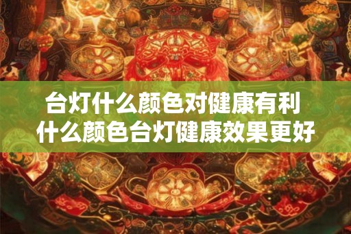 台灯什么颜色对健康有利 什么颜色台灯健康效果更好 台灯什么颜色对健康有利 什么颜色台灯健康效果更好