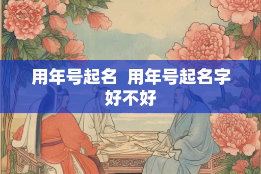用年号起名  用年号起名字好不好