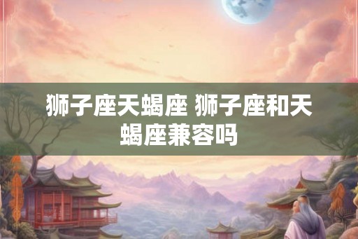 狮子座天蝎座 狮子座和天蝎座兼容吗