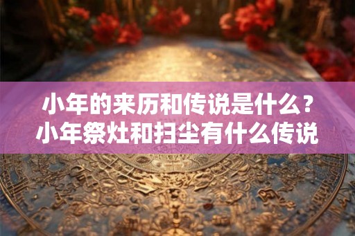小年的来历和传说是什么？小年祭灶和扫尘有什么传说？