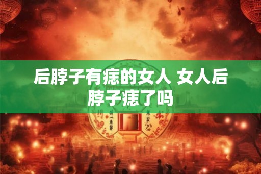 后脖子有痣的女人 女人后脖子痣了吗
