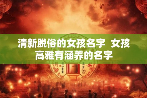 清新脱俗的女孩名字 女孩高雅有涵养的名字 清新脱俗的女孩名字 女孩高雅有涵养的名字