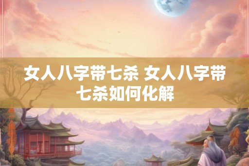 女人八字带七杀 女人八字带七杀如何化解