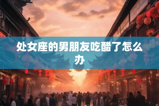 处女座的男朋友吃醋了怎么办