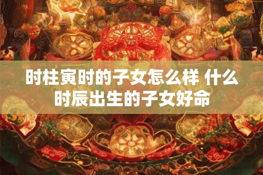 时柱寅时的子女怎么样 什么时辰出生的子女好命