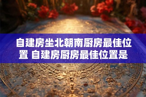 自建房坐北朝南厨房最佳位置 自建房厨房最佳位置是什么