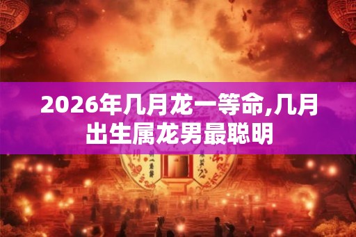 2026年几月龙一等命,几月出生属龙男最聪明 2026年几月龙一等命,几月出生属龙男最聪明