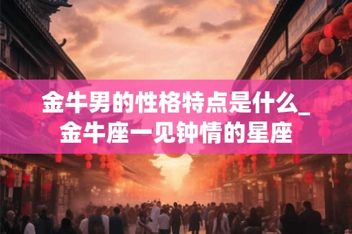 金牛男的性格特点是什么_金牛座一见钟情的星座 金牛男的性格特点是什么_金牛座一见钟情的星座
