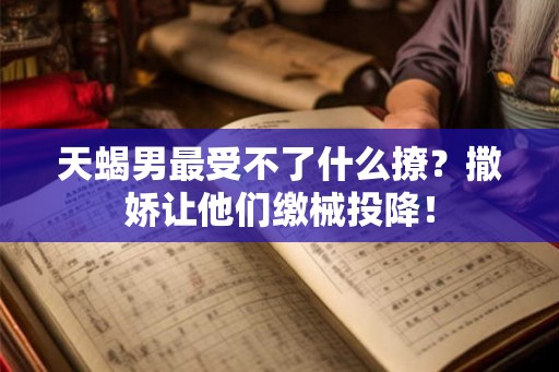 天蝎男最受不了什么撩?撒娇让他们缴械投降! 天蝎男最受不了什么撩?撒娇让他们缴械投降!