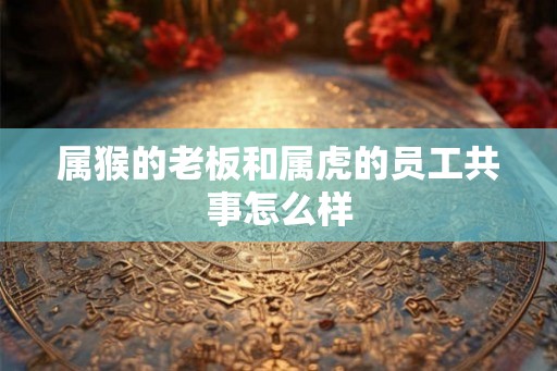 属猴的老板和属虎的员工共事怎么样