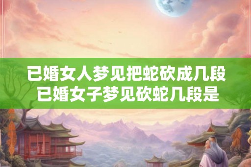 已婚女人梦见把蛇砍成几段 已婚女子梦见砍蛇几段是什么预兆