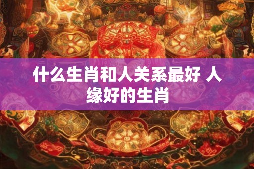 什么生肖和人关系最好 人缘好的生肖