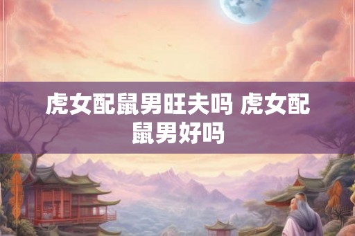 虎女配鼠男旺夫吗 虎女配鼠男好吗