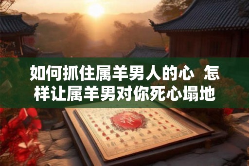 如何抓住属羊男人的心 怎样让属羊男对你死心塌地 如何抓住属羊男人的心 怎样让属羊男对你死心塌地