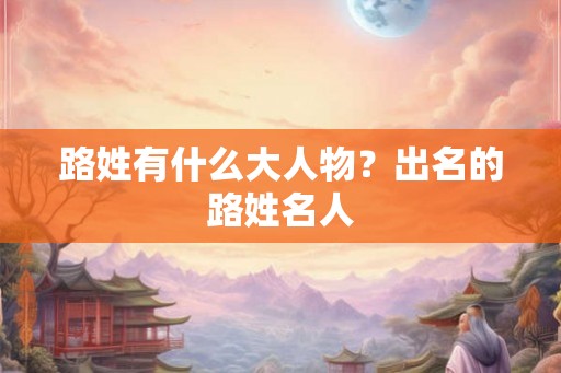 路姓有什么大人物？出名的路姓名人