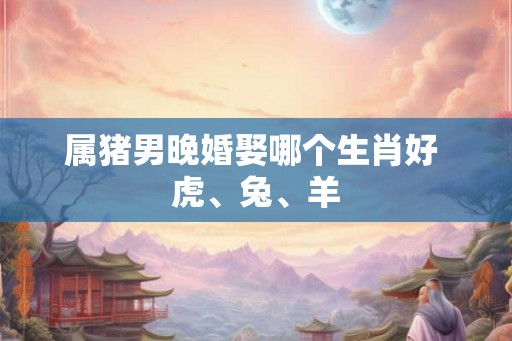 属猪男晚婚娶哪个生肖好 虎、兔、羊