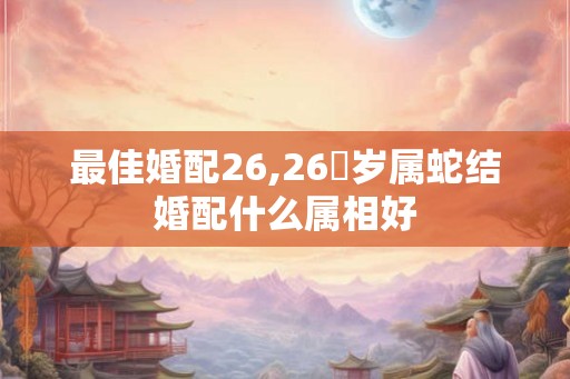 最佳婚配26,26虛岁属蛇结婚配什么属相好 最佳婚配26,26虛岁属蛇结婚配什么属相好