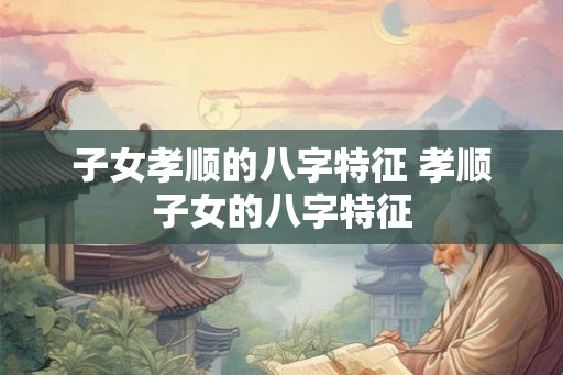 子女孝顺的八字特征 孝顺子女的八字特征