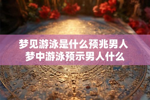梦见游泳是什么预兆男人 梦中游泳预示男人什么