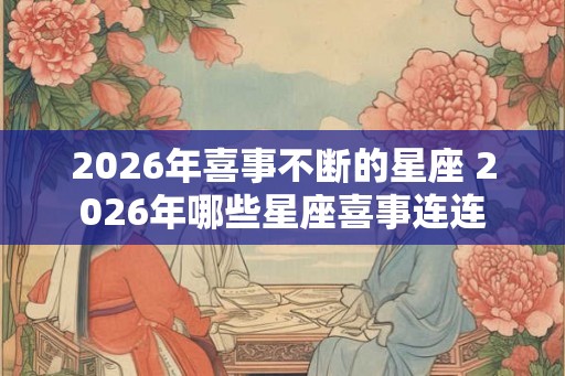 2026年喜事不断的星座 2026年哪些星座喜事连连