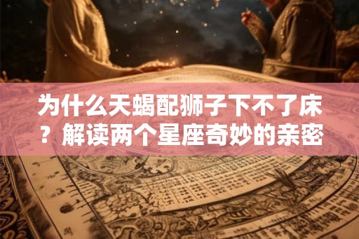 为什么天蝎配狮子下不了床？解读两个星座奇妙的亲密关系