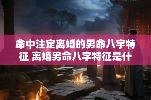 命中注定离婚的男命八字特征 离婚男命八字特征是什么