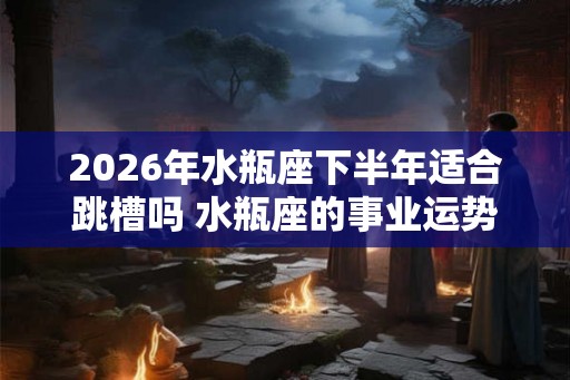 2026年水瓶座下半年适合跳槽吗 水瓶座的事业运势如何