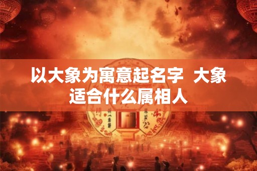 以大象为寓意起名字  大象适合什么属相人