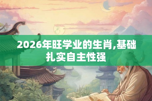 2026年旺学业的生肖,基础扎实自主性强