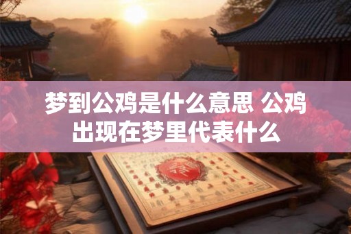 梦到公鸡是什么意思 公鸡出现在梦里代表什么