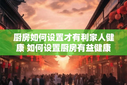 厨房如何设置才有利家人健康 如何设置厨房有益健康