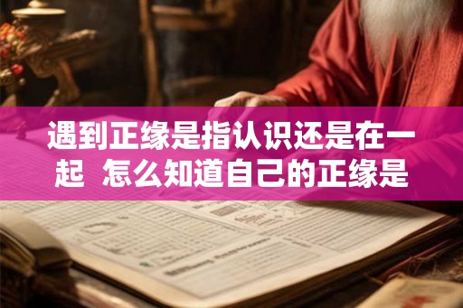 遇到正缘是指认识还是在一起 怎么知道自己的正缘是谁 遇到正缘是指认识还是在一起 怎么知道自己的正缘是谁