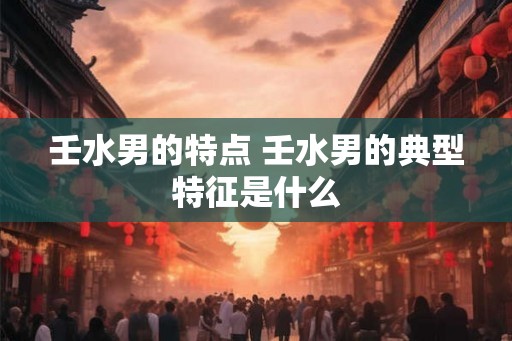 壬水男的特点 壬水男的典型特征是什么