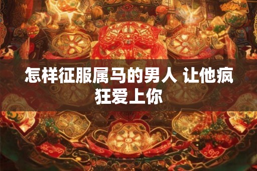 怎样征服属马的男人 让他疯狂爱上你