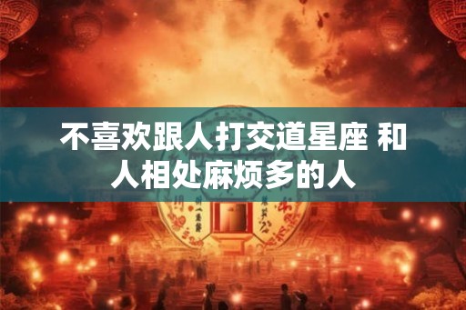 不喜欢跟人打交道星座 和人相处麻烦多的人 不喜欢跟人打交道星座 和人相处麻烦多的人