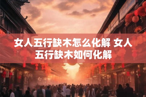 女人五行缺木怎么化解 女人五行缺木如何化解
