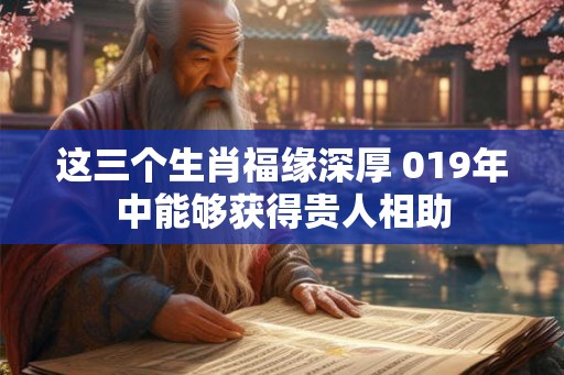 这三个生肖福缘深厚 019年中能够获得贵人相助