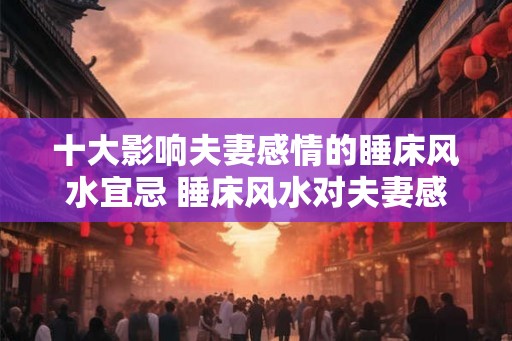十大影响夫妻感情的睡床风水宜忌 睡床风水对夫妻感情有哪些影响